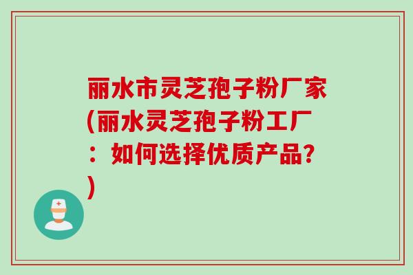 丽水市灵芝孢子粉厂家(丽水灵芝孢子粉工厂:如何选择优质产品?)
