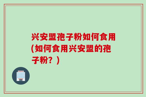 兴安盟孢子粉如何食用(如何食用兴安盟的孢子粉？)