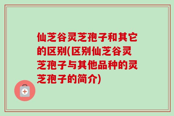 仙芝谷灵芝孢子和其它的区别(区别仙芝谷灵芝孢子与其他品种的灵芝孢子的简介)