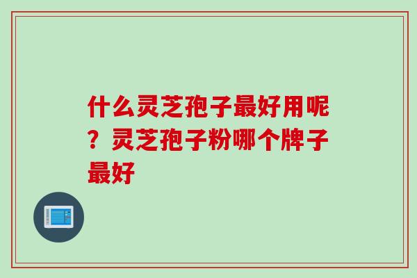 什么灵芝孢子最好用呢？灵芝孢子粉哪个牌子最好