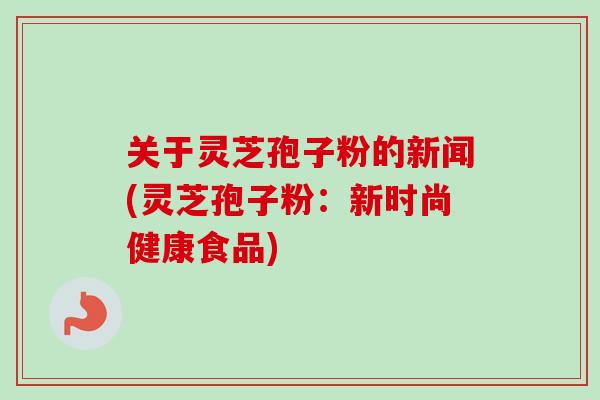 关于灵芝孢子粉的新闻(灵芝孢子粉:新时尚健康食品)