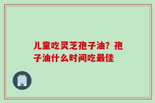 儿童吃灵芝孢子油？孢子油什么时间吃最佳