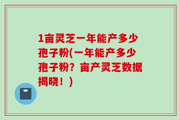 1亩灵芝一年能产多少孢子粉(一年能产多少孢子粉?亩产灵芝数据揭晓!)