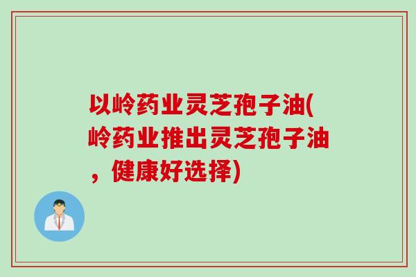 以岭药业灵芝孢子油(岭药业推出灵芝孢子油,健康好选择) 以岭药业灵芝孢子油(岭药业推出灵芝孢子油,健康好选择)