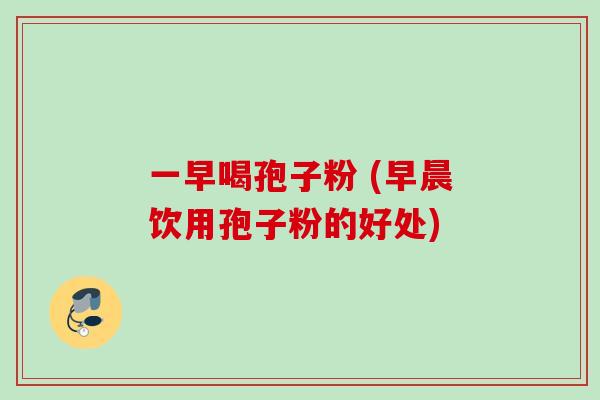 一早喝孢子粉 (早晨饮用孢子粉的好处)