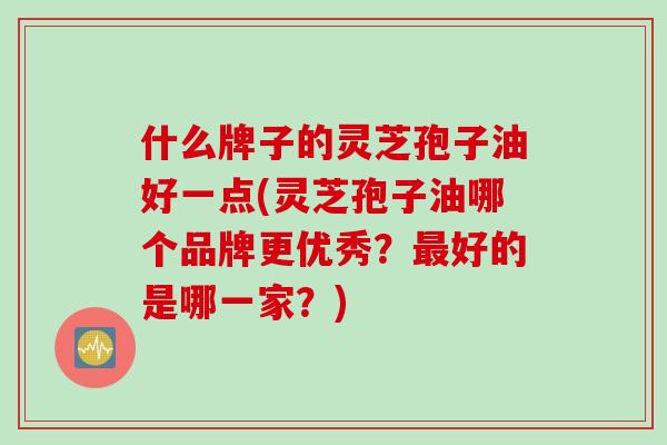 什么牌子的灵芝孢子油好一点(灵芝孢子油哪个品牌更优秀?最好的是哪一家?)
