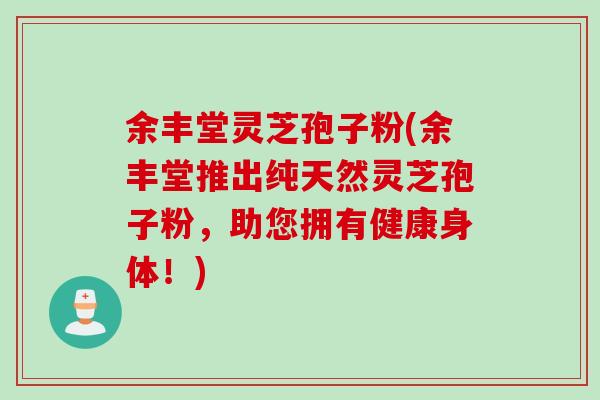 余丰堂灵芝孢子粉(余丰堂推出纯天然灵芝孢子粉，助您拥有健康身体！)