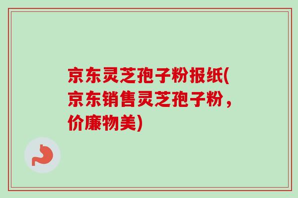 京东灵芝孢子粉报纸(京东销售灵芝孢子粉，价廉物美)