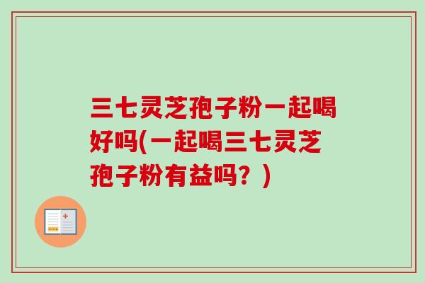 三七灵芝孢子粉一起喝好吗(一起喝三七灵芝孢子粉有益吗?)