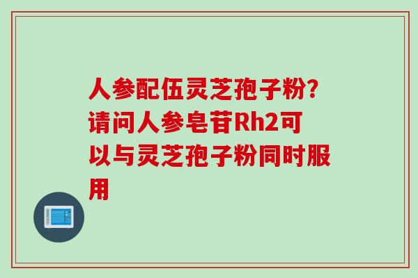 人参配伍灵芝孢子粉?请问人参皂苷Rh2可以与灵芝孢子粉同时服用