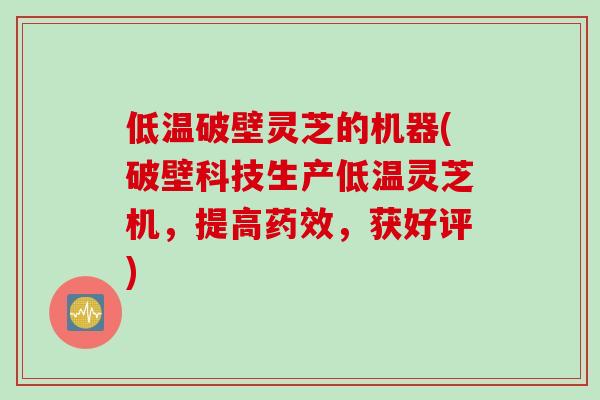 低温破壁灵芝的机器(破壁科技生产低温灵芝机,提高药效,获好评)