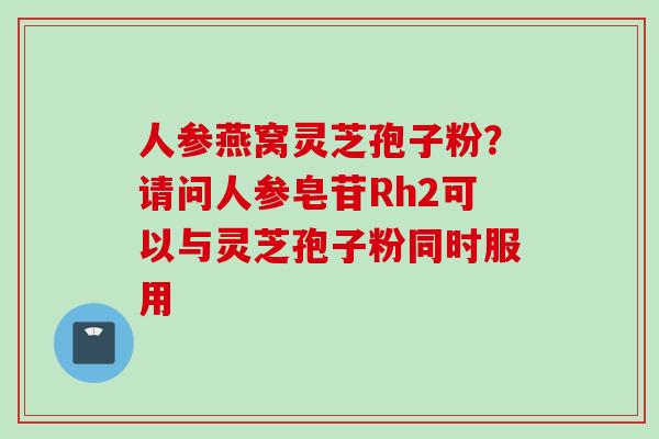 人参燕窝灵芝孢子粉？请问人参皂苷Rh2可以与灵芝孢子粉同时服用