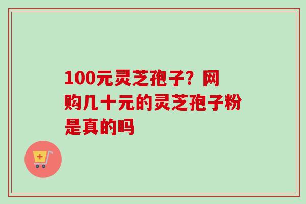100元灵芝孢子?网购几十元的灵芝孢子粉是真的吗 100元灵芝孢子?网购几十元的灵芝孢子粉是真的吗