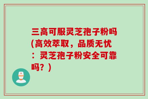 三高可服灵芝孢子粉吗(高效萃取，品质无忧：灵芝孢子粉安全可靠吗？)