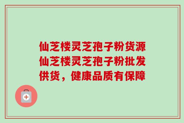 仙芝楼灵芝孢子粉货源仙芝楼灵芝孢子粉批发供货,健康品质有保障