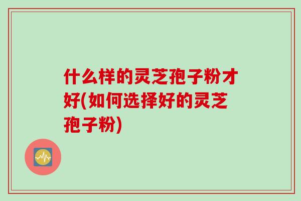 什么样的灵芝孢子粉才好(如何选择好的灵芝孢子粉)