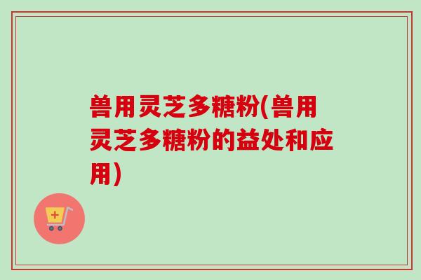 兽用灵芝多糖粉(兽用灵芝多糖粉的益处和应用)