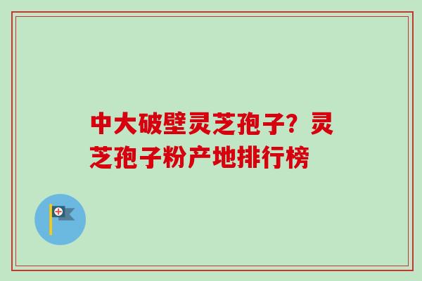 中大破壁灵芝孢子?灵芝孢子粉产地排行榜