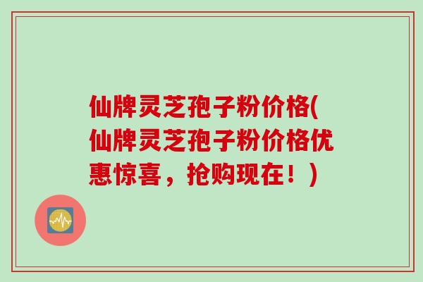 仙牌灵芝孢子粉价格(仙牌灵芝孢子粉价格优惠惊喜,抢购现在!) 仙牌灵芝孢子粉价格(仙牌灵芝孢子粉价格优惠惊喜,抢购现在!)
