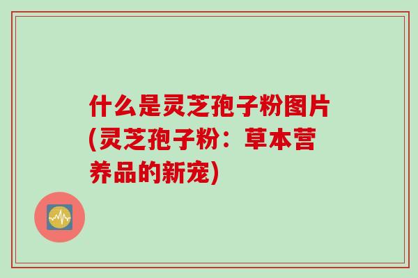 什么是灵芝孢子粉图片(灵芝孢子粉:草本营养品的新宠) 什么是灵芝孢子粉图片(灵芝孢子粉:草本营养品的新宠)