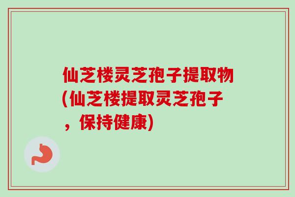 仙芝楼灵芝孢子提取物(仙芝楼提取灵芝孢子,保持健康)