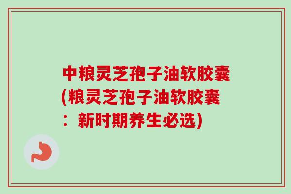 中粮灵芝孢子油软胶囊(粮灵芝孢子油软胶囊：新时期养生必选)