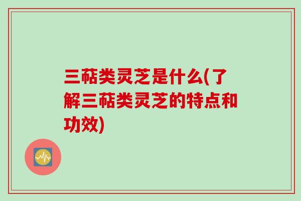 三萜类灵芝是什么(了解三萜类灵芝的特点和功效)