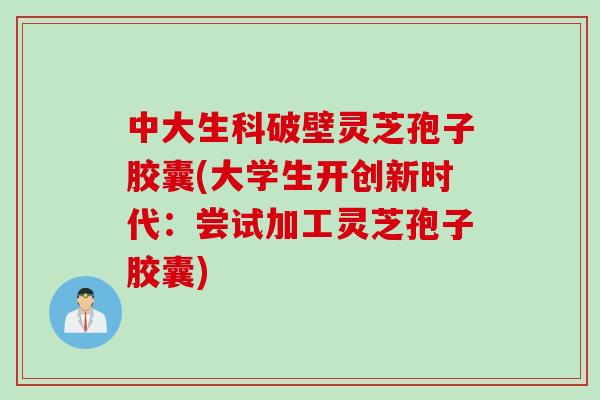 中大生科破壁灵芝孢子胶囊(大学生开创新时代:尝试加工灵芝孢子胶囊)