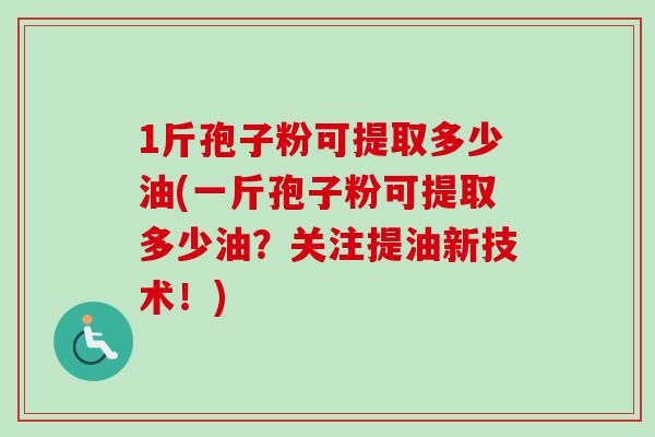 1斤孢子粉可提取多少油(一斤孢子粉可提取多少油?关注提油新技术!) 1斤孢子粉可提取多少油(一斤孢子粉可提取多少油?关注提油新技术!)