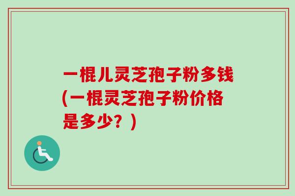 一棍儿灵芝孢子粉多钱(一棍灵芝孢子粉价格是多少?)