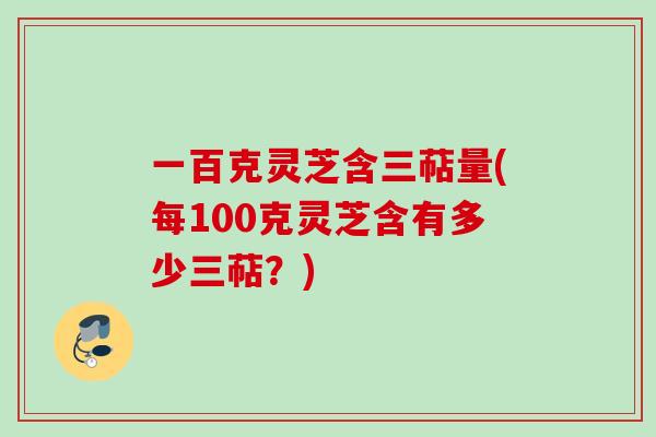 一百克灵芝含三萜量(每100克灵芝含有多少三萜?) 一百克灵芝含三萜量(每100克灵芝含有多少三萜?)