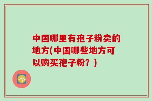 中国哪里有孢子粉卖的地方(中国哪些地方可以购买孢子粉?) 中国哪里有孢子粉卖的地方(中国哪些地方可以购买孢子粉?)