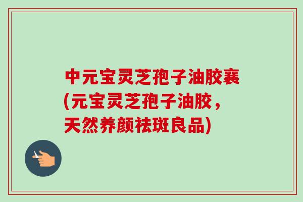 中元宝灵芝孢子油胶襄(元宝灵芝孢子油胶,天然养颜祛斑良品)