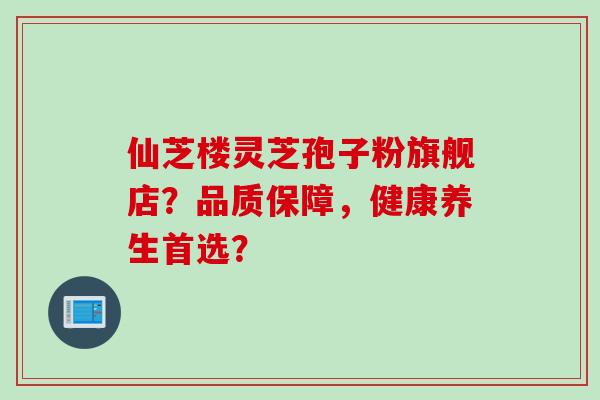 仙芝楼灵芝孢子粉旗舰店?品质保障,健康养生首选?