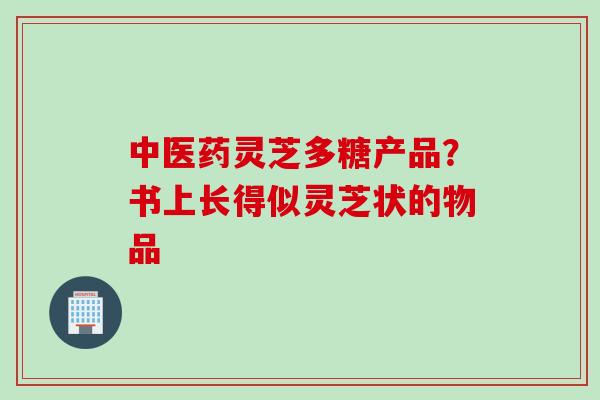 中医药灵芝多糖产品?书上长得似灵芝状的物品