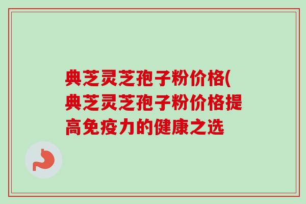 典芝灵芝孢子粉价格(典芝灵芝孢子粉价格提高免疫力的健康之选