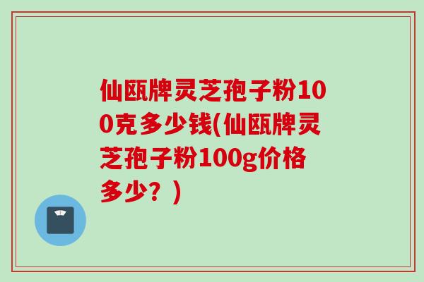 仙瓯牌灵芝孢子粉100克多少钱(仙瓯牌灵芝孢子粉100g价格多少?)