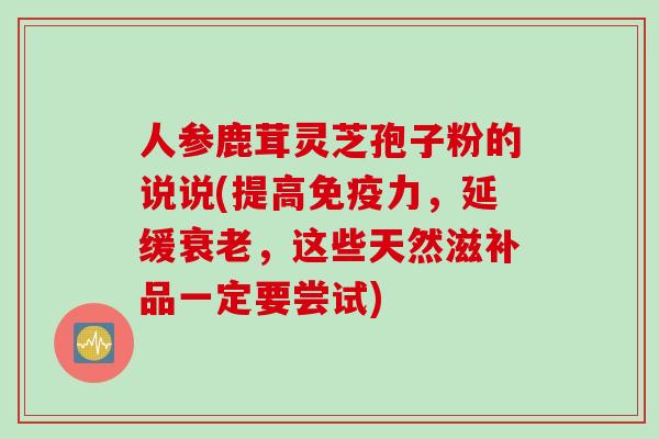 人参鹿茸灵芝孢子粉的说说(提高免疫力，延缓衰老，这些天然滋补品一定要尝试)