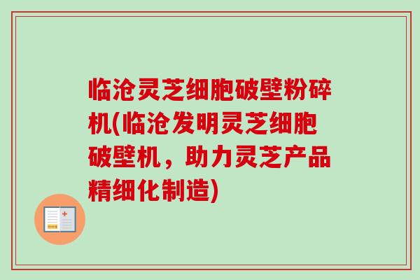 临沧灵芝细胞破壁粉碎机(临沧发明灵芝细胞破壁机，助力灵芝产品精细化制造)