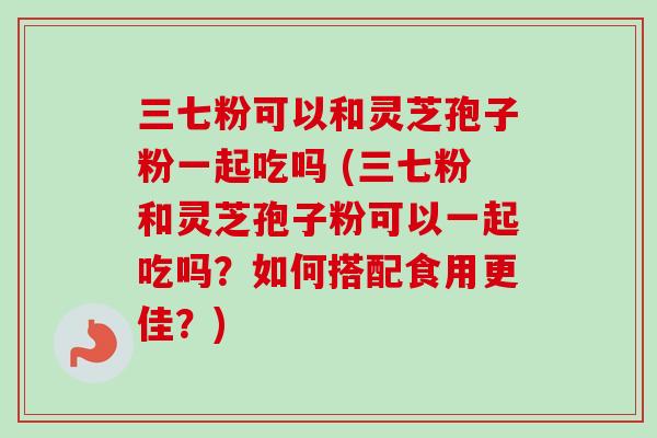 三七粉可以和灵芝孢子粉一起吃吗 (三七粉和灵芝孢子粉可以一起吃吗？如何搭配食用更佳？)