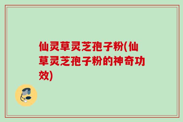 仙灵草灵芝孢子粉(仙草灵芝孢子粉的神奇功效)