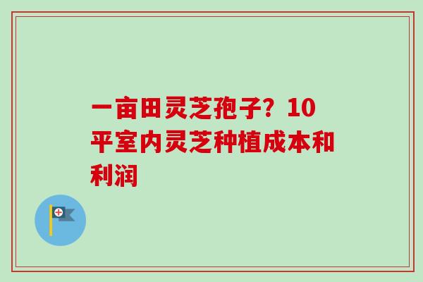 一亩田灵芝孢子？10平室内灵芝种植成本和利润