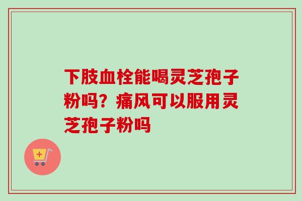 下肢血栓能喝灵芝孢子粉吗?痛风可以服用灵芝孢子粉吗