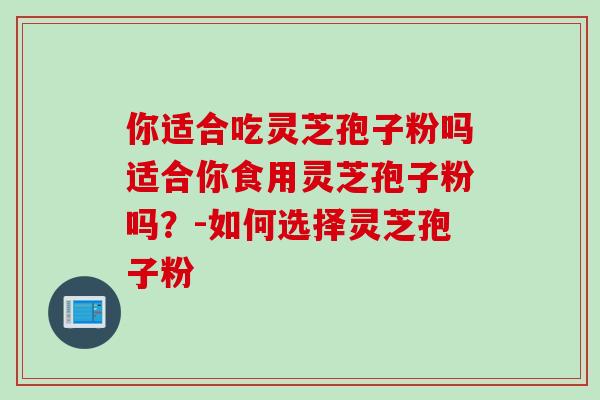 你适合吃灵芝孢子粉吗适合你食用灵芝孢子粉吗?-如何选择灵芝孢子粉