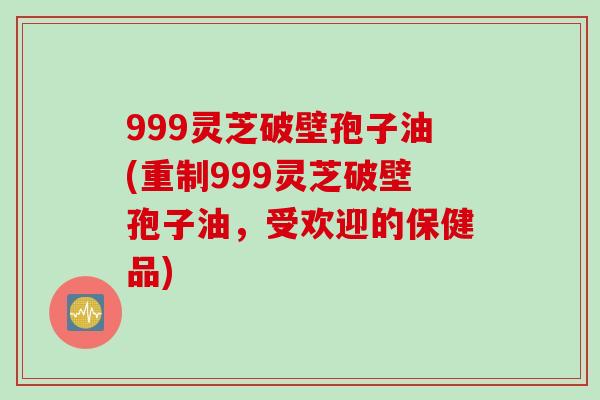 999灵芝破壁孢子油(重制999灵芝破壁孢子油,受欢迎的保健品)