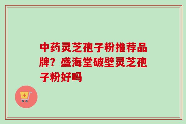 中药灵芝孢子粉推荐品牌?盛海堂破壁灵芝孢子粉好吗
