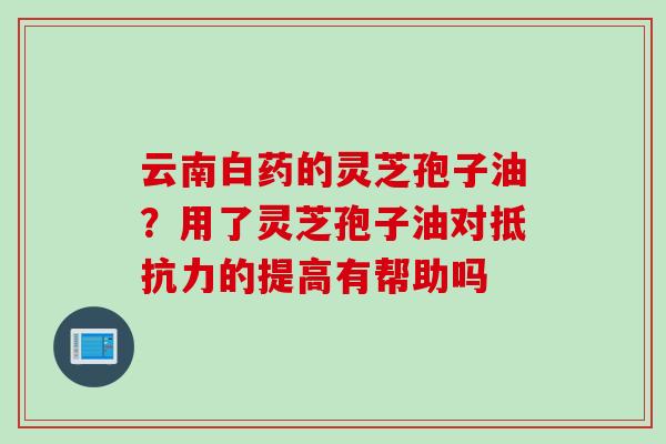 云南白药的灵芝孢子油?用了灵芝孢子油对抵抗力的提高有帮助吗