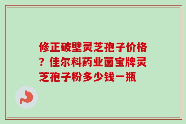 修正破壁灵芝孢子价格？佳尔科药业菌宝牌灵芝孢子粉多少钱一瓶