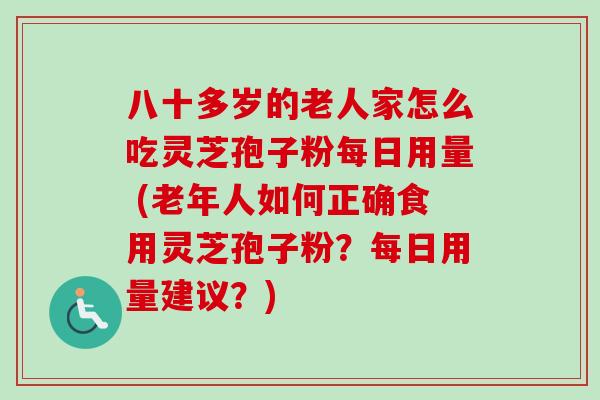 八十多岁的老人家怎么吃灵芝孢子粉每日用量 (老年人如何正确食用灵芝孢子粉?每日用量建议?)