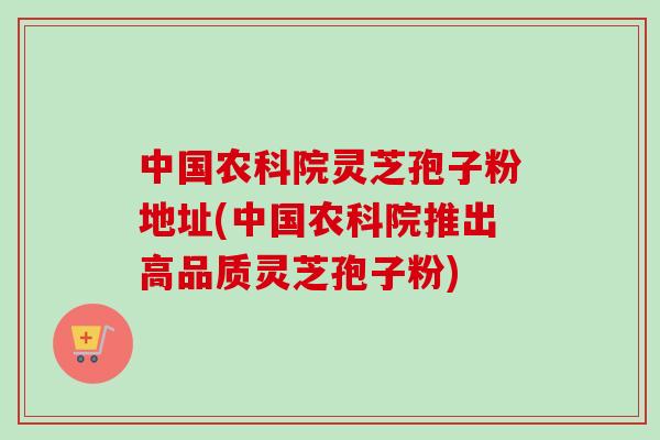 中国农科院灵芝孢子粉地址(中国农科院推出高品质灵芝孢子粉)